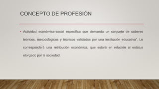 CONCEPTO DE PROFESIÓN
• Actividad económica-social específica que demanda un conjunto de saberes
teóricos, metodológicos y técnicos validados por una institución educativa”. Le
corresponderá una retribución económica, que estará en relación al estatus
otorgado por la sociedad.
 