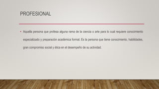 PROFESIONAL
• Aquella persona que profesa alguna rama de la ciencia o arte para lo cual requiere conocimiento
especializado y preparación académica formal. Es la persona que tiene conocimiento, habilidades,
gran compromiso social y ética en el desempeño de su actividad.
 