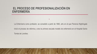 EL PROCESO DE PROFESIONALIZACIÓN EN
ENFERMERÍA
•
La Enfermería como profesión, se consolidó a partir de 1860, año en el que Florence Nightingale
inició el proceso de reforma y creo la primera escuela modelo de enfermería en el Hospital Santo
Tomás de Londres.
 