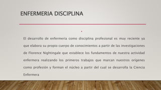 ENFERMERIA DISCIPLINA
•
El desarrollo de enfermería como disciplina profesional es muy reciente ya
que elabora su propio cuerpo de conocimientos a partir de las investigaciones
de Florence Nightingale que establece los fundamentos de nuestra actividad
enfermera realizando los primeros trabajos que marcan nuestros orígenes
como profesión y forman el núcleo a partir del cual se desarrolla la Ciencia
Enfermera
 