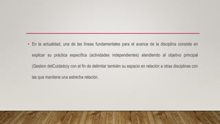• En la actualidad, una de las líneas fundamentales para el avance de la disciplina consiste en
explicar su práctica específica (actividades independientes) atendiendo al objetivo principal
(Gestion delCuidado)y con el fin de delimitar también su espacio en relación a otras disciplinas con
las que mantiene una estrecha relación.
 