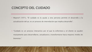 CONCEPTO DEL CUIDADO
• Mayerof (1971), “El cuidado es la ayuda a otra persona permite el desarrollo y la
actualización del yo; es un proceso de interrelación que implica desarrollo”.
• “Cuidado es un proceso interactivo por el que la enfermera y el cliente se ayuden
mutuamente para desarrollarse, actualizarse y transformarse hacia mayores niveles de
bienestar.”
 