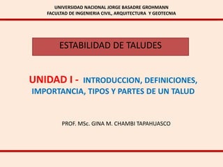 UNIVERSIDAD NACIONAL JORGE BASADRE GROHMANN
FACULTAD DE INGENIERIA CIVIL, ARQUITECTURA Y GEOTECNIA
ESTABILIDAD DE TALUDES
UNIDAD I - INTRODUCCION, DEFINICIONES,
IMPORTANCIA, TIPOS Y PARTES DE UN TALUD
PROF. MSc. GINA M. CHAMBI TAPAHUASCO
 