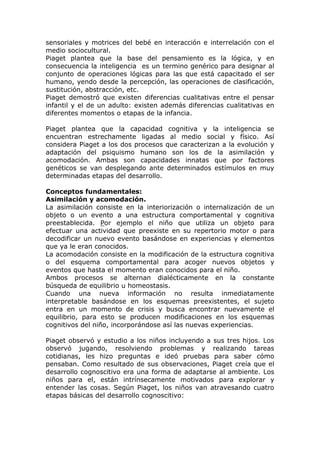 sensoriales y motrices del bebé en interacción e interrelación con el
medio sociocultural.
Piaget plantea que la base del pensamiento es la lógica, y en
consecuencia la inteligencia es un termino genérico para designar al
conjunto de operaciones lógicas para las que está capacitado el ser
humano, yendo desde la percepción, las operaciones de clasificación,
sustitución, abstracción, etc.
Piaget demostró que existen diferencias cualitativas entre el pensar
infantil y el de un adulto: existen además diferencias cualitativas en
diferentes momentos o etapas de la infancia.

Piaget plantea que la capacidad cognitiva y la inteligencia se
encuentran estrechamente ligadas al medio social y físico. Así
considera Piaget a los dos procesos que caracterizan a la evolución y
adaptación del psiquismo humano son los de la asimilación y
acomodación. Ambas son capacidades innatas que por factores
genéticos se van desplegando ante determinados estímulos en muy
determinadas etapas del desarrollo.

Conceptos fundamentales:
Asimilación y acomodación.
La asimilación consiste en la interiorización o internalización de un
objeto o un evento a una estructura comportamental y cognitiva
preestablecida. Por ejemplo el niño que utiliza un objeto para
efectuar una actividad que preexiste en su repertorio motor o para
decodificar un nuevo evento basándose en experiencias y elementos
que ya le eran conocidos.
La acomodación consiste en la modificación de la estructura cognitiva
o del esquema comportamental para acoger nuevos objetos y
eventos que hasta el momento eran conocidos para el niño.
Ambos procesos se alternan dialécticamente en la constante
búsqueda de equilibrio u homeostasis.
Cuando una nueva información no resulta inmediatamente
interpretable basándose en los esquemas preexistentes, el sujeto
entra en un momento de crisis y busca encontrar nuevamente el
equilibrio, para esto se producen modificaciones en los esquemas
cognitivos del niño, incorporándose así las nuevas experiencias.

Piaget observó y estudio a los niños incluyendo a sus tres hijos. Los
observó jugando, resolviendo problemas y realizando tareas
cotidianas, les hizo preguntas e ideó pruebas para saber cómo
pensaban. Como resultado de sus observaciones, Piaget creía que el
desarrollo cognoscitivo era una forma de adaptarse al ambiente. Los
niños para el, están intrínsecamente motivados para explorar y
entender las cosas. Según Piaget, los niños van atravesando cuatro
etapas básicas del desarrollo cognoscitivo:
 
