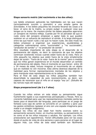 Etapa sensorio motriz (del nacimiento a los dos años):

Los bebés empiezan aplicando las habilidades con las que nacen
(principalmente succión y prensión) a una amplia gama de
actividades. A los bebes pequeños les encanta llevarse las cosas a la
boca: el seno de la madre, su propio pulgar o cualquier cosa que
tengan en la mano. De manera similar los bebes pequeños agarraran
un sonajero de manera refleja. Cuando por fin se percatan de que el
ruido viene del sonajero empiezan a agitar todo lo que pueden
sostener en un esfuerzo de reproducir el sonido. A la larga distinguen
entre las que hacen ruido y las que no hacen ruido. De este modo los
bebes empiezan a organizar sus experiencias, ajustándolas a
categorías rudimentarias como “succionable” y “no succionable”,
“productor de sonido” y “ no productor de sonido”.
Otro resultado importante de esta etapa es el desarrollo de la
permanencia del objeto, es decir la conciencia de que los objetos
continúan existiendo incluso cuando están fuera de la vista. Para un
niño pequeño los objetos que están fuera de la vista simplemente
dejan de existir: “fuera de la vista- fuera de la mente” pero a medida
que los niños ganan experiencia en el mundo desarrollan un sentido
de permanencia del objeto. Para el momento en que tienen entre 18
y 24 meses de edad, incluso imaginar el movimiento de un objeto
que en realidad no ven moverse. Esta última destreza depende de la
habilidad para formar representaciones mentales de los objetos y
para manipular esas representaciones en la cabeza.
Para el final de esta etapa los niños pequeños también han
desarrollado la capacidad de auto reconocimiento, es decir, son
capaces de reconocer que el niño en el espejo “soy yo”. (Estudio de
las narices rojas del espejo)

Etapa preoperacional (de 2 a 7 años)


Cuando los niños entran en esta etapa su pensamiento sigue
fuertemente ligado a sus experiencias perceptuales y físicas. Pero su
creciente habilidad para usar las representaciones mentales sienta las
bases para el desarrollo del lenguaje, para participar en el juego de
fantasía (una caja de cartón se convierte en un castillo) y para usar
los gestos simbólicos (golpear el aire con una espada imaginaria para
matar a un dragón imaginario).
Aunque los niños de esa edad han hecho avances sobre su
pensamiento sensorio motor, en muchos sentidos, su pensamiento no
es como el de los niños mayores y adultos. Por ejemplo. Los niños
preescolares son egocéntricos. Tienen dificultades para ver las cosas
desde el punto de vista de otra persona o para ponerse en el lugar de
alguien más. Los niños de esta edad también son fácilmente
 