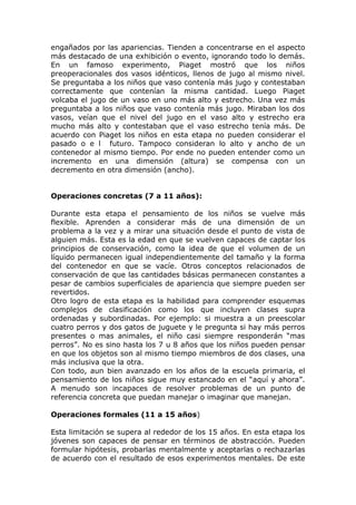 engañados por las apariencias. Tienden a concentrarse en el aspecto
más destacado de una exhibición o evento, ignorando todo lo demás.
En un famoso experimento, Piaget mostró que los niños
preoperacionales dos vasos idénticos, llenos de jugo al mismo nivel.
Se preguntaba a los niños que vaso contenía más jugo y contestaban
correctamente que contenían la misma cantidad. Luego Piaget
volcaba el jugo de un vaso en uno más alto y estrecho. Una vez más
preguntaba a los niños que vaso contenía más jugo. Miraban los dos
vasos, veían que el nivel del jugo en el vaso alto y estrecho era
mucho más alto y contestaban que el vaso estrecho tenía más. De
acuerdo con Piaget los niños en esta etapa no pueden considerar el
pasado o e l futuro. Tampoco consideran lo alto y ancho de un
contenedor al mismo tiempo. Por ende no pueden entender como un
incremento en una dimensión (altura) se compensa con un
decremento en otra dimensión (ancho).


Operaciones concretas (7 a 11 años):

Durante esta etapa el pensamiento de los niños se vuelve más
flexible. Aprenden a considerar más de una dimensión de un
problema a la vez y a mirar una situación desde el punto de vista de
alguien más. Esta es la edad en que se vuelven capaces de captar los
principios de conservación, como la idea de que el volumen de un
líquido permanecen igual independientemente del tamaño y la forma
del contenedor en que se vacíe. Otros conceptos relacionados de
conservación de que las cantidades básicas permanecen constantes a
pesar de cambios superficiales de apariencia que siempre pueden ser
revertidos.
Otro logro de esta etapa es la habilidad para comprender esquemas
complejos de clasificación como los que incluyen clases supra
ordenadas y subordinadas. Por ejemplo: si muestra a un preescolar
cuatro perros y dos gatos de juguete y le pregunta si hay más perros
presentes o mas animales, el niño casi siempre responderán “mas
perros”. No es sino hasta los 7 u 8 años que los niños pueden pensar
en que los objetos son al mismo tiempo miembros de dos clases, una
más inclusiva que la otra.
Con todo, aun bien avanzado en los años de la escuela primaria, el
pensamiento de los niños sigue muy estancado en el “aquí y ahora”.
A menudo son incapaces de resolver problemas de un punto de
referencia concreta que puedan manejar o imaginar que manejan.

Operaciones formales (11 a 15 años)

Esta limitación se supera al rededor de los 15 años. En esta etapa los
jóvenes son capaces de pensar en términos de abstracción. Pueden
formular hipótesis, probarlas mentalmente y aceptarlas o rechazarlas
de acuerdo con el resultado de esos experimentos mentales. De este
 