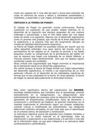 modo son capaces de ir mas allá del aquí y ahora para entender las
cosas en términos de causa y efecto y considerar posibilidades y
realidades, y desarrollar y usar reglas, principios y teóricas generales.

CRITICAS A LA TEORIA DE PIAGET:

El trabajo de Piaget ha generado mucha controversia. Muchos
cuestionan su suposición de que existen etapas distintas en el
desarrollo de la cognición que siempre progresan de una manera
ordenada y secuenciada, y que el niño debe pasar por una etapa
antes de entrar a la siguiente. Algunos ven el desarrollo cognoscitivo
como un proceso más gradual, que resulta de la lenta adquisición de
la experiencia y la practica mas que del surgimiento abrupto de
niveles de habilidad distintivamente superiores.
La Peoria de Piaget también ha suscitado criticas por asumir que los
niños pequeños entienden muy poco acerca del mundo, como la
permanencia de los objetos en el. Cuando se permite a los bebés
pequeños revelar su comprensión de la permanencia del objeto sin
que se requiera que hagan una búsqueda de un objeto faltante, a
menudo parecen saber perfectamente bien que los objetos siguen
existiendo cuando son ocultados.
Otros críticos han argumentado que Piaget minimizo la importancia
de la interacción social en el desarrollo cognoscitivo. .
Por ultimo aunque la teoría de Piaget brindó aun mapa esquemático
del desarrollo cognoscitivo, el interés y las experiencias de un niño
particular influyen en el desarrollo de las habilidades cognitivas de
formas que no son explicadas en la teoría. En otras palabras, la teoría
de Piaget no aborda adecuadamente la diversidad humana.




Otro autor significativo dentro del cognitivismo fue BRUNER,
psicólogo estadounidense que considera que el aprendizaje consiste
esencialmente en la categorización. La categorización esta
estrechamente ligada con procesos como la selección de información,
generación de proposiciones, simplificación, toma de decisiones y
construcción y verificación de hipótesis. El aprendiz interactúa con la
realidad organizando la información según sus propias categorías,
creando nuevas o modificando las preexistentes. Las categorías
determinan distintos conceptos. Es por todo esto que el aprendizaje
es un proceso activo, de asociación y construcción.
La estructura cognitiva previa del aprendiz (sus modelos mentales y
esquemas) es un factor esencial en el aprendizaje. Esta da
significación y organización a sus experiencias y le permite ir mas allá
de la información dada, ya que para integrarla a su estructura debe
contextualizarla y profundizarla.
 