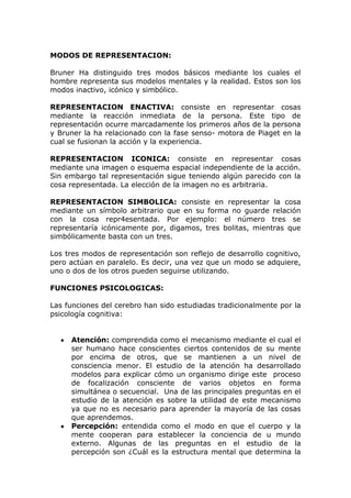 MODOS DE REPRESENTACION:

Bruner Ha distinguido tres modos básicos mediante los cuales el
hombre representa sus modelos mentales y la realidad. Estos son los
modos inactivo, icónico y simbólico.

REPRESENTACION ENACTIVA: consiste en representar cosas
mediante la reacción inmediata de la persona. Este tipo de
representación ocurre marcadamente los primeros años de la persona
y Bruner la ha relacionado con la fase senso- motora de Piaget en la
cual se fusionan la acción y la experiencia.

REPRESENTACION ICONICA: consiste en representar cosas
mediante una imagen o esquema espacial independiente de la acción.
Sin embargo tal representación sigue teniendo algún parecido con la
cosa representada. La elección de la imagen no es arbitraria.

REPRESENTACION SIMBOLICA: consiste en representar la cosa
mediante un símbolo arbitrario que en su forma no guarde relación
con la cosa repr4esentada. Por ejemplo: el número tres se
representaría icónicamente por, digamos, tres bolitas, mientras que
simbólicamente basta con un tres.

Los tres modos de representación son reflejo de desarrollo cognitivo,
pero actúan en paralelo. Es decir, una vez que un modo se adquiere,
uno o dos de los otros pueden seguirse utilizando.

FUNCIONES PSICOLOGICAS:

Las funciones del cerebro han sido estudiadas tradicionalmente por la
psicología cognitiva:


     Atención: comprendida como el mecanismo mediante el cual el
     ser humano hace conscientes ciertos contenidos de su mente
     por encima de otros, que se mantienen a un nivel de
     consciencia menor. El estudio de la atención ha desarrollado
     modelos para explicar cómo un organismo dirige este proceso
     de focalización consciente de varios objetos en forma
     simultánea o secuencial. Una de las principales preguntas en el
     estudio de la atención es sobre la utilidad de este mecanismo
     ya que no es necesario para aprender la mayoría de las cosas
     que aprendemos.
     Percepción: entendida como el modo en que el cuerpo y la
     mente cooperan para establecer la conciencia de u mundo
     externo. Algunas de las preguntas en el estudio de la
     percepción son ¿Cuál es la estructura mental que determina la
 