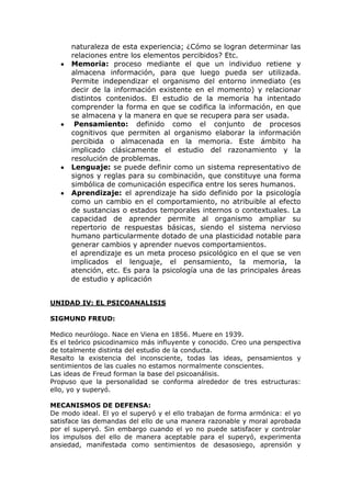 naturaleza de esta experiencia; ¿Cómo se logran determinar las
      relaciones entre los elementos percibidos? Etc.
      Memoria: proceso mediante el que un individuo retiene y
      almacena información, para que luego pueda ser utilizada.
      Permite independizar el organismo del entorno inmediato (es
      decir de la información existente en el momento) y relacionar
      distintos contenidos. El estudio de la memoria ha intentado
      comprender la forma en que se codifica la información, en que
      se almacena y la manera en que se recupera para ser usada.
       Pensamiento: definido como el conjunto de procesos
      cognitivos que permiten al organismo elaborar la información
      percibida o almacenada en la memoria. Este ámbito ha
      implicado clásicamente el estudio del razonamiento y la
      resolución de problemas.
      Lenguaje: se puede definir como un sistema representativo de
      signos y reglas para su combinación, que constituye una forma
      simbólica de comunicación especifica entre los seres humanos.
      Aprendizaje: el aprendizaje ha sido definido por la psicología
      como un cambio en el comportamiento, no atribuible al efecto
      de sustancias o estados temporales internos o contextuales. La
      capacidad de aprender permite al organismo ampliar su
      repertorio de respuestas básicas, siendo el sistema nervioso
      humano particularmente dotado de una plasticidad notable para
      generar cambios y aprender nuevos comportamientos.
      el aprendizaje es un meta proceso psicológico en el que se ven
      implicados el lenguaje, el pensamiento, la memoria, la
      atención, etc. Es para la psicología una de las principales áreas
      de estudio y aplicación


UNIDAD IV: EL PSICOANALISIS

SIGMUND FREUD:

Medico neurólogo. Nace en Viena en 1856. Muere en 1939.
Es el teórico psicodinamico más influyente y conocido. Creo una perspectiva
de totalmente distinta del estudio de la conducta.
Resalto la existencia del inconsciente, todas las ideas, pensamientos y
sentimientos de las cuales no estamos normalmente conscientes.
Las ideas de Freud forman la base del psicoanálisis.
Propuso que la personalidad se conforma alrededor de tres estructuras:
ello, yo y superyó.

MECANISMOS DE DEFENSA:
De modo ideal. El yo el superyó y el ello trabajan de forma armónica: el yo
satisface las demandas del ello de una manera razonable y moral aprobada
por el superyó. Sin embargo cuando el yo no puede satisfacer y controlar
los impulsos del ello de manera aceptable para el superyó, experimenta
ansiedad, manifestada como sentimientos de desasosiego, aprensión y
 