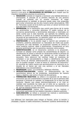 preocupación. Para reducir la incomodidad causada por la ansiedad el yo
recurre a una serie de MECANISMOS DE DEFENSA para impedir que los
impulsos inaceptables alcancen la conciencia.
      NEGACION: consiste en negarse a reconocer una realidad dolorosa o
      amenazante. A menudo es la primera reacción de una persona
      cuando se enfrenta con su muerte inminente. Al negar
      temporalmente la realidad, la persona puede estar mas preparada
      para evitar emociones que de otra manera serían abrumadoras. POR
      EJ: Fernanda a quien se le ha dicho que tiene un cáncer terminal cree
      que solo tiene una bronquitis.
      REPRESION: es el mecanismo mas común para borrar de la mente
      los sentimientos y recuerdos dolorosos. El sujeto excluye de la
      conciencia pensamientos y sentimientos dolorosos o incómodos sin
      darse cuenta que lo esta haciendo. por ejemplo los soldados que
      pierden el control en el campo de batalla frecuentemente borran el
      recuerdo de las experiencias. La represión indica que la persona esta
      luchando contra impulsos que están en conflicto.
      PROYECCION: si no es posible negar o reprimir por completo un
      problema, podemos distorsionar su naturaleza de modo que pueda
      manejarse con más facilidad. La proyección consiste en atribuir a
      otros nuestros motivos, ideas o sentimientos. Proyectamos en otra
      persona sentimientos que no queremos reconocer como propios.
      IDENTIFICACIÓN: es el mecanismo contrario a la proyección.
      Consiste en adoptar como propias las características de alguien. La
      identificación se utiliza a menudo en situaciones donde la persona se
      siente totalmente indefensa, por ejemplo en una situación de
      secuestro. Para sobrevivir las victimas tratan en ocasiones de
      complacer a sus secuestradores y llegan a identificarse con ellos,
      como forma de afrontar defensivamente el estrés insoportable del
      que no pueden escapar. A esto se llama el “síndrome de Estocolmo”
      en recuerdo de cuatro suecos que permanecieron en cautiverio en la
      bóveda de un banco por casi una semana y al ser liberados
      defendieron a sus secuestradores.
      REGRESION: volver a la conducta y defensas infantiles.
      INTELECTUALIZACION: supone el distanciamiento de los
      sentimientos acerca de los problemas, analizándolos de manera
      lógica y objetiva, casi como si fueran de otra persona.
      FORMACION REACTIVA: se refiere a la expresión de las ideas y
      emociones que son exactamente lo opuesto de lo que la persona está
      pensando o sintiendo en realidad. La exageración es la clave de esta
      conducta. Alguien que elogia desmesuradamente a un rival en
      realidad esta ocultando los celos por el éxito de su oponente. La
      formación reactiva es una forma de convencerse inconscientemente
      de que los motivos propios son puros.
      DESPLAZAMIENTO: implica una redirección de los motivos y
      emociones reprimidas de sus objetos originales a objetos sustitutos.
      SUBLIMACION: se refiere a convertir los motivos o sentimientos
      reprimidos en formas socialmente aceptables.


Las defensas son esenciales para mitigar el fracaso, aliviar la tensión y
ansiedad y reparar el daño emocional y mantener nuestros sentimientos de
 