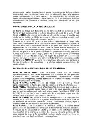 competencia y valor. A corto plazo el uso de mecanismos de defensa reduce
la ansiedad y nos permite un mayor nivel de adaptación. Pero a largo plazo
puede obstaculizar un ajuste exitoso. Los mecanismos de defensa son
inadecuados cuando interfieren con la habilidad de la persona para manejar
directamente un problema o cuando crean más problemas de los que
resuelven.

COMO SE DESARROLLA LA PERSONALIDAD:

La teoría de Freud del desarrollo de la personalidad se concentra en la
forma en que satisfacemos el instinto sexual en el curso de la vida. Freud
llamó LIBIDO a la energía generada por el instinto sexual. A medida que
maduran los bebés, su libido se centra en diferentes partes sensibles del
cuerpo, cada una de las cuales generan un placer.
Durante los primeros 18 meses de vida la fuente dominante de placer es la
boca. Aproximadamente a los 18 meses la fuente erógena cambia al ano. A
los tres años aproximadamente cambia a los genitales. Según FREUD las
experiencias de los niños en cada una de estas etapas estampan su
personalidad con tendencias que se prolongan hasta la adultez. Si se priva
al niño del placer o se le permite demasiada gratificación de esa parte del
cuerpo que domina cierta etapa, parte de la energía sexual permanece
vinculada a es aparte del cuerpo, en lugar de avanzar en la secuencia
normal para dar al individuo una personalidad plenamente integrada. A esto
se denomina FIJACION y, como veremos, Freud planteaba que conduce a
formas inmaduras de sexualidad y a ciertos rasgos característicos de
personalidad.

Las ETAPAS PSICOSEXUALES QUE FREUD IDENTIFICO:

FASE O ETAPA ORAL: (del nacimiento hasta los 18 meses
aproximadamente), los bebes dependen por completo de las personas
cuidadoras para satisfacer sus necesidades, experimentan placer
succionando y tragando; cuando aparecen sus dientes de leche, obtienen
placer masticando y mordiendo.
FASE O ETAPA ANAL: (de los 18 meses a los 3 años y medio
aproximadamente) la fuente principal de placer es el ano, el esfínter anal.
FASE FALICA: (después de los 3 años) los niños descubren sus genitales y
desarrollan un marcado apego hacia el padre del sexo opuesto, mientras
que se vuelven celosos del padre del mismo sexo. Freud llamo COMPLEJO
DE EDIPO, a este hecho por el personaje de la mitología griega que sin
saberlo mato a su padre y se caso con su madre.
FASE DE LATENCIA: se da al final del periodo fálico, los niños pierden
interés en la conducta sexual e ingresan a un periodo de latencia. Este se
da alrededor de los 6 años hasta los 13 años, se interesan por los juegos y
la escolaridad. No se interesan mucho en el otro sexo.
FASE GENITAL: en la pubertad el individuo entra a la ultima etapa
psicosexual, en este momento empiezan a despertar los impulsos sexuales.
A través de la sexualidad el adulto y el adolescente satisfacen deseos
insatisfechos en la infancia y la niñez. De manera ideal, la gratificación de
esos deseos da lugar a la sexualidad madura, adulta donde se tiene en
cuenta al otro y se da el sentido de responsabilidad.
 
