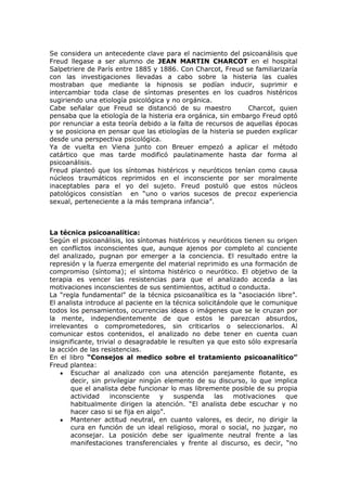 Se considera un antecedente clave para el nacimiento del psicoanálisis que
Freud llegase a ser alumno de JEAN MARTIN CHARCOT en el hospital
Salpetriere de París entre 1885 y 1886. Con Charcot, Freud se familiarizaría
con las investigaciones llevadas a cabo sobre la histeria las cuales
mostraban que mediante la hipnosis se podían inducir, suprimir e
intercambiar toda clase de síntomas presentes en los cuadros histéricos
sugiriendo una etiología psicológica y no orgánica.
Cabe señalar que Freud se distanció de su maestro              Charcot, quien
pensaba que la etiología de la histeria era orgánica, sin embargo Freud optó
por renunciar a esta teoría debido a la falta de recursos de aquellas épocas
y se posiciona en pensar que las etiologías de la histeria se pueden explicar
desde una perspectiva psicológica.
Ya de vuelta en Viena junto con Breuer empezó a aplicar el método
catártico que mas tarde modificó paulatinamente hasta dar forma al
psicoanálisis.
Freud planteó que los síntomas histéricos y neuróticos tenían como causa
núcleos traumáticos reprimidos en el inconsciente por ser moralmente
inaceptables para el yo del sujeto. Freud postuló que estos núcleos
patológicos consistían en “uno o varios sucesos de precoz experiencia
sexual, perteneciente a la más temprana infancia”.



La técnica psicoanalítica:
Según el psicoanálisis, los síntomas histéricos y neuróticos tienen su origen
en conflictos inconscientes que, aunque ajenos por completo al conciente
del analizado, pugnan por emerger a la conciencia. El resultado entre la
represión y la fuerza emergente del material reprimido es una formación de
compromiso (síntoma); el síntoma histérico o neurótico. El objetivo de la
terapia es vencer las resistencias para que el analizado acceda a las
motivaciones inconscientes de sus sentimientos, actitud o conducta.
La “regla fundamental” de la técnica psicoanalítica es la “asociación libre”.
El analista introduce al paciente en la técnica solicitándole que le comunique
todos los pensamientos, ocurrencias ideas o imágenes que se le cruzan por
la mente, independientemente de que estos le parezcan absurdos,
irrelevantes o comprometedores, sin criticarlos o seleccionarlos. Al
comunicar estos contenidos, el analizado no debe tener en cuenta cuan
insignificante, trivial o desagradable le resulten ya que esto sólo expresaría
la acción de las resistencias.
En el libro “Consejos al medico sobre el tratamiento psicoanalítico”
Freud plantea:
       Escuchar al analizado con una atención parejamente flotante, es
       decir, sin privilegiar ningún elemento de su discurso, lo que implica
       que el analista debe funcionar lo mas libremente posible de su propia
       actividad     inconsciente   y   suspenda      las   motivaciones   que
       habitualmente dirigen la atención. “El analista debe escuchar y no
       hacer caso si se fija en algo”.
       Mantener actitud neutral, en cuanto valores, es decir, no dirigir la
       cura en función de un ideal religioso, moral o social, no juzgar, no
       aconsejar. La posición debe ser igualmente neutral frente a las
       manifestaciones transferenciales y frente al discurso, es decir, “no
 