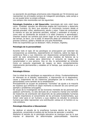 La asociación de psicólogos americanos esta integrada por 54 divisiones que
representan los principales campos de indagación psicológica, cada campo a
su vez puede tener su propio enfoque.
Los campos más reconocidos son los siguientes:

Psicología Evolutiva o del Desarrollo: (psicología del ciclo vital) tiene
como Finalidad: estudiar las diferentes etapas del crecimiento y desarrollo
del ser humano. Es decir que estudian el crecimiento humano desde el
periodo prenatal, niñez, adolescencia, adulto y vejez. Tratan de comprender
la manera en que las personas perciben, actúan y entienden el mundo y
como esto va cambiando de acuerdo a la edad (madurez o aprendizaje).
Intentan explicar los cambios que tienen lugar en las personas con el paso
del tiempo, es decir, con la edad. El desarrollo debe ser entendido como un
proceso continuo, global y dotado de una gran flexibilidad.
Entre los exponentes que se destacan: Klein, Erickson, Vigotsky.

Psicología de la personalidad:

Durante todo el siglo 20 los psicólogos se preocuparon por extender las
concepciones ya existentes, especialmente en medicina, sobre los tipos de
contextura física y sus relaciones con disposiciones comportamentales. A
partir de este conocimiento crearon varios modelos de factores de la
personalidad y pruebas para determinar el conjunto de rasgos que
caracterizaban a una persona. Hoy en día, la personalidad se entiende
Como un conjunto organizado de rasgos, es decir, comportamientos
relativamente permanentes y estables en el tiempo, que caracterizan a un
individuo.

Psicología Clínica:

Casi la mitad de los psicólogos se especializa en clínica. Fundamentalmente
se interesan en el estudio, exploración, o intervención en el diagnostico,
causa y tratamiento de los trastornos psicológicos (de la conducta y la
personalidad) como también de la rehabilitación.
Principalmente se ocupan de problemas “normales” de ajuste a la mayoría
de nosotros que enfrenta en algún momento la elección de una carrera por
ejemplo o problemas conyugales.
Se ocupa de la investigación de las funciones mentales de las personas que
padecen sufrimiento, no sólo derivado de un trastorno mental sino también
de trastornos de orientación del desarrollo de las potencialidades humanas
y dando importancia al conocimiento de los principios fundamentales, que
tienen valor para el ser humano y cuyo objetivo es estudiar la conducta
humana que debe representar una contribución valiosa en el hombre en su
vida cotidiana.

Psicología Educativa o Educacional:

Se dedican al estudio de la enseñanza humana dentro de los centros
educativos, comprende el análisis de las formas de aprender y enseñar.
Mediante el estudio de la psicología educativa se averigua que es lo que
impulsa el desarrollo de determinadas potencialidades. Hacemos
 
