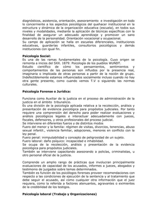 diagnósticos, asistencia, orientación, asesoramiento e investigación en todo
lo concerniente a los aspectos psicológicos del quehacer institucional en la
estructura y dinámica de la organización educativa (escuela), en todos sus
niveles y modalidades, mediante la aplicación de técnicas específicas con la
finalidad de asegurar un adecuado aprendizaje y promover un sano
desarrollo de la personalidad. Orientación vocacional y ocupacional.
Su campo de aplicación se halla en escuelas diferenciales, instituciones
educativas, guarderías infantiles, consultorios psicológicos y demás
instituciones con igual fin.

Psicología Social:
Es una de las ramas fundamentales de la psicología. Cuyo origen se
remonta a inicios del SXX. 1879: Psicología de los pueblos WUNDT.
Estudio    científico  de   cómo    los   pensamientos,    sentimientos y
comportamientos de las personas son influidos por la presencia real,
imaginaria o implicada de otras personas a partir de la noción de grupo.
Indefectiblemente estamos influenciados socialmente incluso cuando no hay
otra gente presente, como cuando vemos T.V o siguiendo las normas
culturales.

Psicología Forense o Jurídica:

Funciona como Auxiliar de la justicia en el proceso de administración de la
justicia en el ámbito tribunalicio.
Es una división de la psicología aplicada relativa a la recolección, análisis y
presentación de evidencia psicológica para propósitos judiciales. Por tanto
requiere una comprensión del derecho para poder realizar evaluaciones y
análisis psicológicos legales e interactuar adecuadamente con jueces,
fiscales, defensores, y otros profesionales del proceso judicial.
Se interviene en diferentes fueros y de distintos modos
Fuero del menor y la familia: régimen de visitas, divorcios, tenencias, abuso
sexual infantil., violencia familiar, adopciones, menores en conflicto con la
ley penal.
Fuero penal: inimputabilidad y concepto de peligrosidad de un sujeto.
Fuero laboral: daño psíquico: incapacidad e inhabilidad.
Se ocupa de la recolección, análisis y presentación de la evidencia
psicológica para propósitos judiciales.
También se interviene capacitando asesorando a policías, criminalistas, u
otro personal oficial de la justicia.

Comprende un amplio rango de prácticas que involucran principalmente
evaluaciones de capacidad de los acusados, informes a jueces, abogados y
testimonio de juzgados sobre temas determinados.
También es función de los psicólogos forenses proveer recomendaciones con
respecto a las condiciones de ejecución de la sentencia y al tratamiento que
debe seguir el acusado, así como cualquier otra información que el juez
requiera, como la referida a factores atenuantes, agravantes o eximientes
de la credibilidad de los testigos.

Psicología laboral (Trabajo y Organizaciones)
 