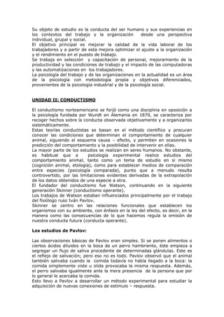 Su objeto de estudio es la conducta del ser humano y sus experiencias en
los contextos del trabajo y la organización           desde una perspectiva
individual, grupal y social.
El objetivo principal es mejorar la calidad de la vida laboral de los
trabajadores y a partir de esta mejora optimizar el ajuste a la organización
y el rendimiento en el puesto de trabajo.
Se trabaja en selección y capacitación de personal, mejoramiento de la
productividad y las condiciones de trabajo y el impacto de las computadoras
y las automatizaciones en los trabajadores.
La psicología del trabajo y de las organizaciones en la actualidad es un área
de la psicología con metodología propia y objetivos diferenciados,
provenientes de la psicología industrial y de la psicología social.


UNIDAD II: CONDUCTISMO

El conductismo norteamericano se forjó como una disciplina en oposición a
la psicología fundada por Wundt en Alemania en 1879, se caracteriza por
recoger hechos sobre la conducta observada objetivamente y a organizarlos
sistemáticamente.
Estas teorías conductistas se basan en el método científico y procuran
conocer las condiciones que determinan el comportamiento de cualquier
animal, siguiendo el esquema causa – efecto, y permiten en ocasiones la
predicción del comportamiento y la posibilidad de intervenir en ellas.
La mayor parte de los estudios se realizan en seres humanos. No obstante,
es habitual que a           psicología experimental realice estudios del
comportamiento animal, tanto como un tema de estudio en sí mismo
(cognición animal, etología), como para establecer medios de comparación
entre especies (psicología comparada), punto que a menudo resulta
controvertido, por las limitaciones evidentes derivadas de la extrapolación
de los datos obtenidos de una especie a otra.
El fundador del conductismo fue Watson, continuando en la siguiente
generación Skinner (conductismo operante).
Los trabajos de Watson estaban influenciados principalmente por el trabajo
del fisiólogo ruso Iván Pavlov.
Skinner se centro en las relaciones funcionales que establecen los
organismos con su ambiente, con énfasis en la ley del efecto, es decir, en la
manera como las consecuencias de lo que hacemos regula la emisión de
nuestra conducta futura (conducta operante).

Los estudios de Pavlov:

Las observaciones básicas de Pavlov eran simples. Si se ponen alimentos o
ciertos ácidos diluidos en la boca de un perro hambriento, éste empieza a
segregar un flujo de saliva procedente de determinadas glándulas. Este es
el reflejo de salivación; pero eso no es todo. Pavlov observó que el animal
también salivaba cuando la comida todavía no había llegado a la boca: la
comida simplemente viste u olida provocaba la misma respuesta. Además,
el perro salivaba igualmente ante la mera presencia de la persona que por
lo general le acercaba la comida.
Esto llevo a Pavlov a desarrollar un método experimental para estudiar la
adquisición de nuevas conexiones de estimulo – respuesta.
 