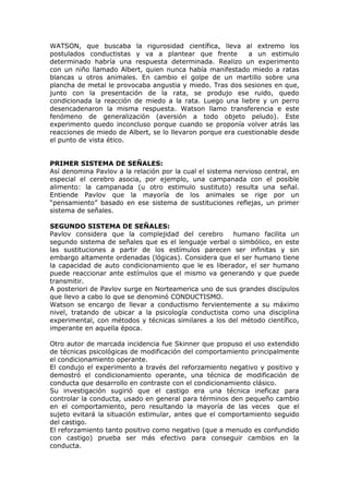 WATSON, que buscaba la rigurosidad científica, lleva al extremo los
postulados conductistas y va a plantear que frente          a un estimulo
determinado habría una respuesta determinada. Realizo un experimento
con un niño llamado Albert, quien nunca había manifestado miedo a ratas
blancas u otros animales. En cambio el golpe de un martillo sobre una
plancha de metal le provocaba angustia y miedo. Tras dos sesiones en que,
junto con la presentación de la rata, se produjo ese ruido, quedo
condicionada la reacción de miedo a la rata. Luego una liebre y un perro
desencadenaron la misma respuesta. Watson llamo transferencia e este
fenómeno de generalización (aversión a todo objeto peludo). Este
experimento quedo inconcluso porque cuando se proponía volver atrás las
reacciones de miedo de Albert, se lo llevaron porque era cuestionable desde
el punto de vista ético.


PRIMER SISTEMA DE SEÑALES:
Así denomina Pavlov a la relación por la cual el sistema nervioso central, en
especial el cerebro asocia, por ejemplo, una campanada con el posible
alimento: la campanada (u otro estimulo sustituto) resulta una señal.
Entiende Pavlov que la mayoría de los animales se rige por un
“pensamiento” basado en ese sistema de sustituciones reflejas, un primer
sistema de señales.

SEGUNDO SISTEMA DE SEÑALES:
Pavlov considera que la complejidad del cerebro       humano facilita un
segundo sistema de señales que es el lenguaje verbal o simbólico, en este
las sustituciones a partir de los estímulos parecen ser infinitas y sin
embargo altamente ordenadas (lógicas). Considera que el ser humano tiene
la capacidad de auto condicionamiento que le es liberador, el ser humano
puede reaccionar ante estímulos que el mismo va generando y que puede
transmitir.
A posteriori de Pavlov surge en Norteamerica uno de sus grandes discípulos
que llevo a cabo lo que se denominó CONDUCTISMO.
Watson se encargo de llevar a conductismo fervientemente a su máximo
nivel, tratando de ubicar a la psicología conductista como una disciplina
experimental, con métodos y técnicas similares a los del método científico,
imperante en aquella época.

Otro autor de marcada incidencia fue Skinner que propuso el uso extendido
de técnicas psicológicas de modificación del comportamiento principalmente
el condicionamiento operante.
El condujo el experimento a través del reforzamiento negativo y positivo y
demostró el condicionamiento operante, una técnica de modificación de
conducta que desarrollo en contraste con el condicionamiento clásico.
Su investigación sugirió que el castigo era una técnica ineficaz para
controlar la conducta, usado en general para términos den pequeño cambio
en el comportamiento, pero resultando la mayoría de las veces que el
sujeto evitará la situación estimular, antes que el comportamiento seguido
del castigo.
El reforzamiento tanto positivo como negativo (que a menudo es confundido
con castigo) prueba ser más efectivo para conseguir cambios en la
conducta.
 