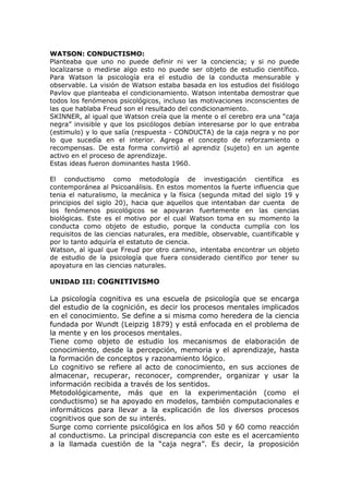 WATSON: CONDUCTISMO:
Planteaba que uno no puede definir ni ver la conciencia; y si no puede
localizarse o medirse algo esto no puede ser objeto de estudio científico.
Para Watson la psicología era el estudio de la conducta mensurable y
observable. La visión de Watson estaba basada en los estudios del fisiólogo
Pavlov que planteaba el condicionamiento. Watson intentaba demostrar que
todos los fenómenos psicológicos, incluso las motivaciones inconscientes de
las que hablaba Freud son el resultado del condicionamiento.
SKINNER, al igual que Watson creía que la mente o el cerebro era una “caja
negra” invisible y que los psicólogos debían interesarse por lo que entraba
(estimulo) y lo que salía (respuesta - CONDUCTA) de la caja negra y no por
lo que sucedía en el interior. Agrega el concepto de reforzamiento o
recompensas. De esta forma convirtió al aprendiz (sujeto) en un agente
activo en el proceso de aprendizaje.
Estas ideas fueron dominantes hasta 1960.

El conductismo como metodología de investigación científica es
contemporánea al Psicoanálisis. En estos momentos la fuerte influencia que
tenia el naturalismo, la mecánica y la física (segunda mitad del siglo 19 y
principios del siglo 20), hacia que aquellos que intentaban dar cuenta de
los fenómenos psicológicos se apoyaran fuertemente en las ciencias
biológicas. Este es el motivo por el cual Watson toma en su momento la
conducta como objeto de estudio, porque la conducta cumplía con los
requisitos de las ciencias naturales, era medible, observable, cuantificable y
por lo tanto adquiría el estatuto de ciencia.
Watson, al igual que Freud por otro camino, intentaba encontrar un objeto
de estudio de la psicología que fuera considerado científico por tener su
apoyatura en las ciencias naturales.

UNIDAD III: COGNITIVISMO

La psicología cognitiva es una escuela de psicología que se encarga
del estudio de la cognición, es decir los procesos mentales implicados
en el conocimiento. Se define a si misma como heredera de la ciencia
fundada por Wundt (Leipzig 1879) y está enfocada en el problema de
la mente y en los procesos mentales.
Tiene como objeto de estudio los mecanismos de elaboración de
conocimiento, desde la percepción, memoria y el aprendizaje, hasta
la formación de conceptos y razonamiento lógico.
Lo cognitivo se refiere al acto de conocimiento, en sus acciones de
almacenar, recuperar, reconocer, comprender, organizar y usar la
información recibida a través de los sentidos.
Metodológicamente, más que en la experimentación (como el
conductismo) se ha apoyado en modelos, también computacionales e
informáticos para llevar a la explicación de los diversos procesos
cognitivos que son de su interés.
Surge como corriente psicológica en los años 50 y 60 como reacción
al conductismo. La principal discrepancia con este es el acercamiento
a la llamada cuestión de la “caja negra”. Es decir, la proposición
 