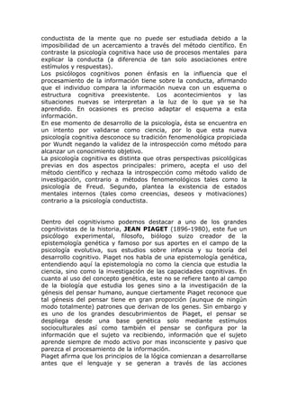 conductista de la mente que no puede ser estudiada debido a la
imposibilidad de un acercamiento a través del método científico. En
contraste la psicología cognitiva hace uso de procesos mentales para
explicar la conducta (a diferencia de tan solo asociaciones entre
estímulos y respuestas).
Los psicólogos cognitivos ponen énfasis en la influencia que el
procesamiento de la información tiene sobre la conducta, afirmando
que el individuo compara la información nueva con un esquema o
estructura cognitiva preexistente. Los acontecimientos y las
situaciones nuevas se interpretan a la luz de lo que ya se ha
aprendido. En ocasiones es preciso adaptar el esquema a esta
información.
En ese momento de desarrollo de la psicología, ésta se encuentra en
un intento por validarse como ciencia, por lo que esta nueva
psicología cognitiva desconoce su tradición fenomenológica propiciada
por Wundt negando la validez de la introspección como método para
alcanzar un conocimiento objetivo.
La psicología cognitiva es distinta que otras perspectivas psicológicas
previas en dos aspectos principales: primero, acepta el uso del
método científico y rechaza la introspección como método valido de
investigación, contrario a métodos fenomenológicos tales como la
psicología de Freud. Segundo, plantea la existencia de estados
mentales internos (tales como creencias, deseos y motivaciones)
contrario a la psicología conductista.


Dentro del cognitivismo podemos destacar a uno de los grandes
cognitivistas de la historia, JEAN PIAGET (1896-1980), este fue un
psicólogo experimental, filosofo, biólogo suizo creador de la
epistemología genética y famoso por sus aportes en el campo de la
psicología evolutiva, sus estudios sobre infancia y su teoría del
desarrollo cognitivo. Piaget nos habla de una epistemología genética,
entendiendo aquí la epistemología no como la ciencia que estudia la
ciencia, sino como la investigación de las capacidades cognitivas. En
cuanto al uso del concepto genética, este no se refiere tanto al campo
de la biología que estudia los genes sino a la investigación de la
génesis del pensar humano, aunque ciertamente Piaget reconoce que
tal génesis del pensar tiene en gran proporción (aunque de ningún
modo totalmente) patrones que derivan de los genes. Sin embargo y
es uno de los grandes descubrimientos de Piaget, el pensar se
despliega desde una base genética solo mediante estímulos
socioculturales así como también el pensar se configura por la
información que el sujeto va recibiendo, información que el sujeto
aprende siempre de modo activo por mas inconsciente y pasivo que
parezca el procesamiento de la información.
Piaget afirma que los principios de la lógica comienzan a desarrollarse
antes que el lenguaje y se generan a través de las acciones
 