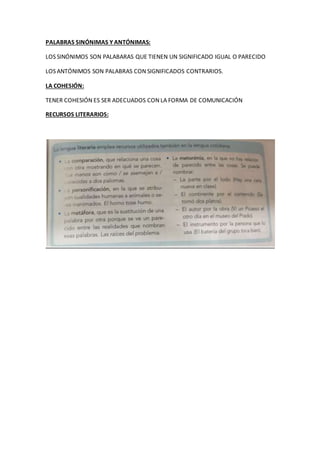 PALABRAS SINÓNIMAS Y ANTÓNIMAS:
LOS SINÓNIMOS SON PALABARAS QUE TIENEN UN SIGNIFICADO IGUAL O PARECIDO
LOS ANTÓNIMOS SON PALABRAS CON SIGNIFICADOS CONTRARIOS.
LA COHESIÓN:
TENER COHESIÓN ES SER ADECUADOS CON LA FORMA DE COMUNICACIÓN
RECURSOS LITERARIOS:
 