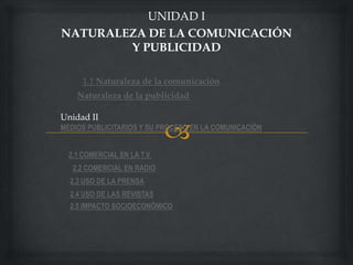 UNIDAD I
NATURALEZA DE LA COMUNICACIÓN
        Y PUBLICIDAD

      1.1 Naturaleza de la comunicación
    Naturaleza de la publicidad

Unidad II
MEDIOS PUBLICITARIOS Y SU PROCESO EN LA COMUNICACIÓN


  2.1 COMERCIAL EN LA T.V.
   2.2 COMERCIAL EN RADIO
  2.3 USO DE LA PRENSA
  2.4 USO DE LAS REVISTAS
  2.5 IMPACTO SOCIOECONÓMICO
 