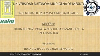 UNIVERSIDAD AUTONOMA INDIGENA DE MEXICO
INGENIERIA EN SISTEMAS COMPUTACIONALES
MATERIA:
HERRAMIENTAS PARA LA BUSQUEDA Y MANEJO DE LA
INFORMACION
ALUMNA:
ROSA ELVIRA DE LA CRUZ HERNANDEZ
1/15/2020ROSA ELVIRA DE LA CRUZ HERNANDEZ
 