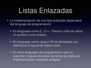 Listas Enlazadas
• La implementación de una lista enlazada dependerá
del lenguaje de programación:
• En lenguajes como C, C++, Pascal o Ada se utiliza
un puntero como enlace.
• En lenguajes como Java o C# se almacena una
referencia al siguiente objeto nodo.
• En otros lenguajes de programación que no
soportan ninguna de estas opciones se realiza la
implementación mediante arreglos.
 
