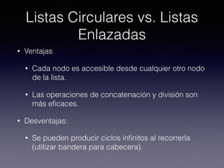 Listas Circulares vs. Listas
Enlazadas
• Ventajas
• Cada nodo es accesible desde cualquier otro nodo
de la lista.
• Las operaciones de concatenación y división son
más eﬁcaces.
• Desventajas:
• Se pueden producir ciclos inﬁnitos al recorrerla
(utilizar bandera para cabecera).
 