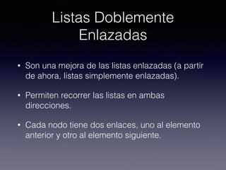 Listas Doblemente
Enlazadas
• Son una mejora de las listas enlazadas (a partir
de ahora, listas simplemente enlazadas).
• Permiten recorrer las listas en ambas
direcciones.
• Cada nodo tiene dos enlaces, uno al elemento
anterior y otro al elemento siguiente.
 