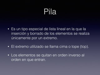 Pila
• Es un tipo especial de lista lineal en la que la
inserción y borrado de los elementos se realiza
únicamente por un extremo.
• El extremo utilizado se llama cima o tope (top).
• Los elementos se quitan en orden inverso al
orden en que entran.
 