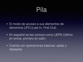 Pila
• El modo de acceso a sus elementos de
denomina LIFO (Last In, First Out).
• En español se les conoce como UEPS (Ultimo
en entrar, primero en salir)
• Cuenta con operaciones básicas: apilar y
desapilar.
 
