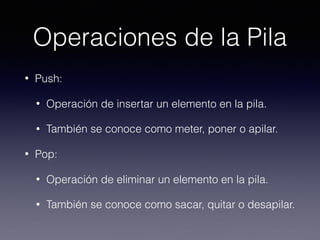 Operaciones de la Pila
• Push:
• Operación de insertar un elemento en la pila.
• También se conoce como meter, poner o apilar.
• Pop:
• Operación de eliminar un elemento en la pila.
• También se conoce como sacar, quitar o desapilar.
 