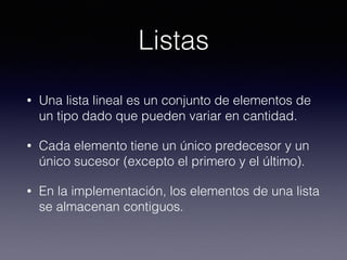Listas
• Una lista lineal es un conjunto de elementos de
un tipo dado que pueden variar en cantidad.
• Cada elemento tiene un único predecesor y un
único sucesor (excepto el primero y el último).
• En la implementación, los elementos de una lista
se almacenan contiguos.
 