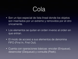 Cola
• Son un tipo especial de lista lineal donde los objetos
son insertados por un extremo y removidos por el otro
únicamente.
• Los elementos se quitan en orden inverso al orden en
que entran.
• El modo de acceso a sus elementos de denomina
FIFO (First In, First Out).
• Cuenta con operaciones básicas: encolar (Enqueue),
desencolar (Dequeue) y consulta (Peek).
 