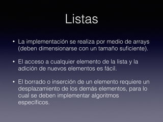 Listas
• La implementación se realiza por medio de arrays
(deben dimensionarse con un tamaño suﬁciente).
• El acceso a cualquier elemento de la lista y la
adición de nuevos elementos es fácil.
• El borrado o inserción de un elemento requiere un
desplazamiento de los demás elementos, para lo
cual se deben implementar algoritmos
especíﬁcos.
 