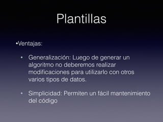 Plantillas
•Ventajas:
• Generalización: Luego de generar un
algoritmo no deberemos realizar
modiﬁcaciones para utilizarlo con otros
varios tipos de datos.
• Simplicidad: Permiten un fácil mantenimiento
del código
 