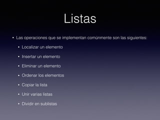 Listas
• Las operaciones que se implementan comúnmente son las siguientes:
• Localizar un elemento
• Insertar un elemento
• Eliminar un elemento
• Ordenar los elementos
• Copiar la lista
• Unir varias listas
• Dividir en sublistas
 