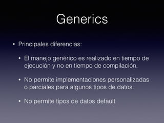 Generics
• Principales diferencias:
• El manejo genérico es realizado en tiempo de
ejecución y no en tiempo de compilación.
• No permite implementaciones personalizadas
o parciales para algunos tipos de datos.
• No permite tipos de datos default
 