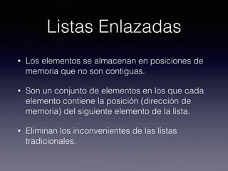 Listas Enlazadas
• Los elementos se almacenan en posiciones de
memoria que no son contiguas.
• Son un conjunto de elementos en los que cada
elemento contiene la posición (dirección de
memoria) del siguiente elemento de la lista.
• Eliminan los inconvenientes de las listas
tradicionales.
 