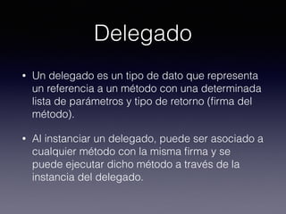 Delegado
• Un delegado es un tipo de dato que representa
un referencia a un método con una determinada
lista de parámetros y tipo de retorno (ﬁrma del
método).
• Al instanciar un delegado, puede ser asociado a
cualquier método con la misma ﬁrma y se
puede ejecutar dicho método a través de la
instancia del delegado.
 