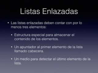 Listas Enlazadas
• Las listas enlazadas deben contar con por lo
menos tres elementos:
• Estructura especial para almacenar el
contenido de los elementos.
• Un apuntador al primer elemento de la lista
llamado cabecera.
• Un medio para detectar el último elemento de la
lista.
 