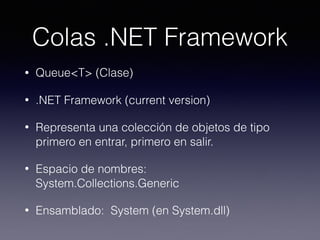 Colas .NET Framework
• Queue<T> (Clase)
• .NET Framework (current version)
• Representa una colección de objetos de tipo
primero en entrar, primero en salir.
• Espacio de nombres:  
System.Collections.Generic
• Ensamblado:  System (en System.dll)
 