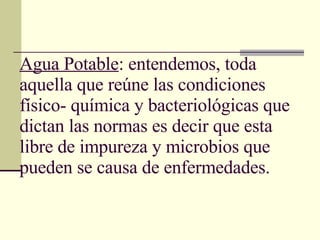 Agua Potable : entendemos, toda aquella que reúne las condiciones físico- química y bacteriológicas que dictan las normas es decir que esta libre de impureza y microbios que pueden se causa de enfermedades. 
