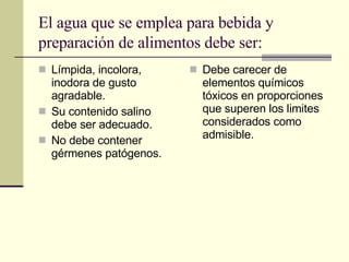 El agua que se emplea para bebida y preparación de alimentos debe ser:   Límpida, incolora, inodora de gusto agradable. Su contenido salino debe ser adecuado. No debe contener gérmenes patógenos. Debe carecer de elementos químicos tóxicos en proporciones que superen los limites considerados como admisible.  