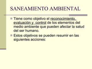 SANEAMIENTO AMBIENTAL  Tiene como objetivo el  reconocimiento,  evaluación y  control  de los elementos del medio ambiente que pueden afectar la salud del ser humano. Estos objetivos se pueden resumir en las siguientes acciones:  