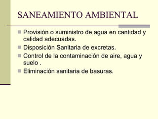 SANEAMIENTO AMBIENTAL Provisión o suministro de agua en cantidad y calidad adecuadas. Disposición Sanitaria de excretas. Control de la contaminación de aire, agua y suelo . Eliminación sanitaria de basuras. 