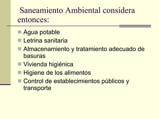Saneamiento Ambiental considera entonces: Agua potable Letrina sanitaria Almacenamiento y tratamiento adecuado de basuras Vivienda higiénica Higiene de los alimentos Control de establecimientos públicos y transporte 