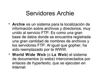 Servidores Archie Archie  es un sistema para la localizaci ó n de  informaci ó n so bre archivos y directorios, muy unido al servicio FTP. Es como una gran base de datos donde se encuentra registrada una gran cantidad de nombres de archivos y los servidores FTP. Al igual que gopher, ha sido reemplazado por la WWW. World Wide Web  (o  La Web ) el sistema de documentos (o webs) interconectados por enlaces de hypertexto, que se ejecutan en Internet 