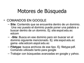 Motores de B ú squeda COMANDOS EN GOOGLE Site : Contenido que se encuentra dentro de un dominio.  Una vez puesto el dominio puede poner una palabra a buscar dentro de un dominio. Ej: site:espol.edu.ec edcom -Site : Busca en ese dominio pero sin buscar en el dominio siguiente mencionado. Ej: site:espol.edu.ec gama -site:edcom.espol.edu.ec Filetype : busca archivos de ese tipo. Ej: filetype:pdf. Comando utilizado tanto para google  Trabajar con búsquedas avanzadas en google y yahoo. 