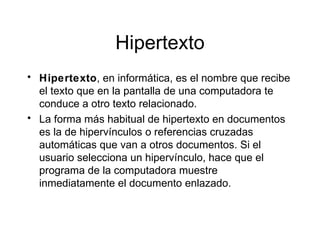 Hipertexto Hipertexto , en inform á t i ca, es el nombre que recibe el texto que en la pantalla de una computadora te conduce a otro texto relacionado.  La forma m á s   habitual de hipertexto en documentos es la de hiperv í n culos o referencias cruzadas autom á t i cas que van a otros documentos. Si el usuario selecciona un hiperv í n culo, hace que el programa de la computadora muestre inmediatamente el documento enlazado.  
