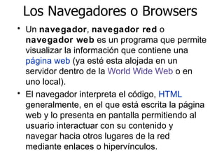 Los Navegadores o Browsers Un  navegador ,  navegador red  o  navegador web  es un programa que permite visualizar la informaci ó n  que contiene una  p á g i na web  (ya est é  esta alojada en un servidor dentro de la  World Wide Web  o en uno local). El navegador interpreta el c ó digo ,  HTML  generalmente, en el que est á  escrita la p á g i na web y lo presenta en pantalla permitiendo al usuario interactuar con su contenido y navegar hacia otros lugares de la red mediante enlaces o hiperv í nculos. 